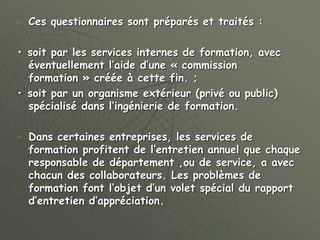  Ces questionnaires sont préparés et traités :
• soit par les services internes de formation, avec
éventuellement l’aide d’une « commission
formation » créée à cette fin. ;
• soit par un organisme extérieur (privé ou public)
spécialisé dans l’ingénierie de formation.
 Dans certaines entreprises, les services de
formation profitent de l’entretien annuel que chaque
responsable de département ,ou de service, a avec
chacun des collaborateurs. Les problèmes de
formation font l’objet d’un volet spécial du rapport
d’entretien d’appréciation.
 