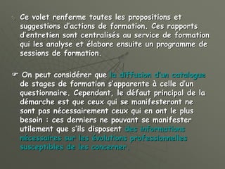  Ce volet renferme toutes les propositions et
suggestions d’actions de formation. Ces rapports
d’entretien sont centralisés au service de formation
qui les analyse et élabore ensuite un programme de
sessions de formation.
 On peut considérer que la diffusion d’un catalogue
de stages de formation s’apparente à celle d’un
questionnaire. Cependant, le défaut principal de la
démarche est que ceux qui se manifesteront ne
sont pas nécessairement ceux qui en ont le plus
besoin : ces derniers ne pouvant se manifester
utilement que s’ils disposent des informations
nécessaires sur les évolutions professionnelles
susceptibles de les concerner.
 