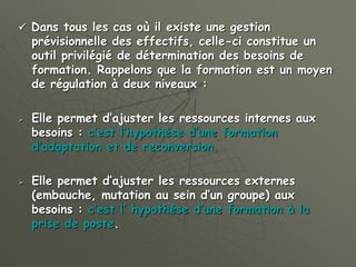  Dans tous les cas où il existe une gestion
prévisionnelle des effectifs, celle-ci constitue un
outil privilégié de détermination des besoins de
formation. Rappelons que la formation est un moyen
de régulation à deux niveaux :
 Elle permet d’ajuster les ressources internes aux
besoins : c’est l’hypothèse d’une formation
d’adaptation et de reconversion.
 Elle permet d’ajuster les ressources externes
(embauche, mutation au sein d’un groupe) aux
besoins : c’est l’ hypothèse d’une formation à la
prise de poste.
 