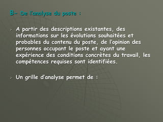 B- De l’analyse du poste :
 A partir des descriptions existantes, des
informations sur les évolutions souhaitées et
probables du contenu du poste, de l’opinion des
personnes occupant le poste et ayant une
expérience des conditions concrètes du travail, les
compétences requises sont identifiées.
 Un grille d’analyse permet de :
 