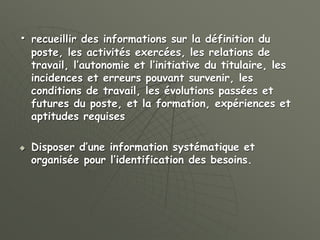 • recueillir des informations sur la définition du
poste, les activités exercées, les relations de
travail, l’autonomie et l’initiative du titulaire, les
incidences et erreurs pouvant survenir, les
conditions de travail, les évolutions passées et
futures du poste, et la formation, expériences et
aptitudes requises
 Disposer d’une information systématique et
organisée pour l’identification des besoins.
 