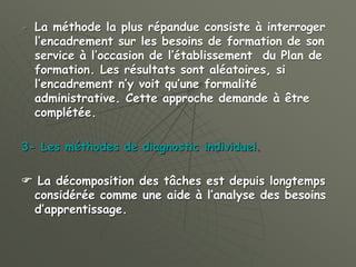  La méthode la plus répandue consiste à interroger
l’encadrement sur les besoins de formation de son
service à l’occasion de l’établissement du Plan de
formation. Les résultats sont aléatoires, si
l’encadrement n’y voit qu’une formalité
administrative. Cette approche demande à être
complétée.
3- Les méthodes de diagnostic individuel.
 La décomposition des tâches est depuis longtemps
considérée comme une aide à l’analyse des besoins
d’apprentissage.
 