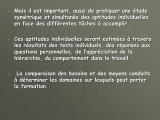  Mais il est important, aussi de pratiquer une étude
symétrique et simultanée des aptitudes individuelles
en face des différentes tâches à accomplir.
 Ces aptitudes individuelles seront estimées à travers
les résultats des tests individuels, des réponses aux
questions personnelles, de l’appréciation de la
hiérarchie, du comportement dans le travail.
 La comparaison des besoins et des moyens conduits
à déterminer les domaines sur lesquels peut porter
la formation.
 
