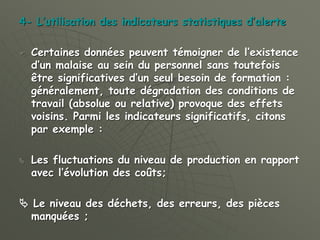 4- L’utilisation des indicateurs statistiques d’alerte
 Certaines données peuvent témoigner de l’existence
d’un malaise au sein du personnel sans toutefois
être significatives d’un seul besoin de formation :
généralement, toute dégradation des conditions de
travail (absolue ou relative) provoque des effets
voisins. Parmi les indicateurs significatifs, citons
par exemple :
 Les fluctuations du niveau de production en rapport
avec l’évolution des coûts;
 Le niveau des déchets, des erreurs, des pièces
manquées ;
 