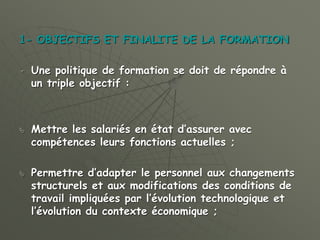 1- OBJECTIFS ET FINALITE DE LA FORMATION
 Une politique de formation se doit de répondre à
un triple objectif :
 Mettre les salariés en état d’assurer avec
compétences leurs fonctions actuelles ;
 Permettre d’adapter le personnel aux changements
structurels et aux modifications des conditions de
travail impliquées par l’évolution technologique et
l’évolution du contexte économique ;
 