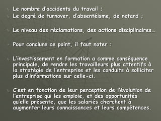  Le nombre d’accidents du travail ;
 Le degré de turnover, d’absentéisme, de retard ;
 Le niveau des réclamations, des actions disciplinaires…
 Pour conclure ce point, il faut noter :
 L’investissement en formation a comme conséquence
principale, de rendre les travailleurs plus attentifs à
la stratégie de l’entreprise et les conduits à solliciter
plus d’informations sur celle-ci.
 C’est en fonction de leur perception de l’évolution de
l’entreprise qui les emploie, et des opportunités
qu’elle présente, que les salariés cherchent à
augmenter leurs connaissances et leurs compétences.
 