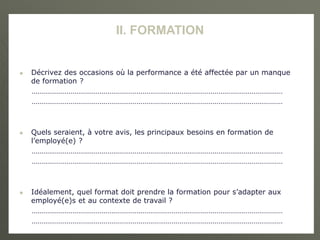 II. FORMATION
 Décrivez des occasions où la performance a été affectée par un manque
de formation ?
…………………………………………………………………………………………………………………
…………………………………………………………………………………………………………………
 Quels seraient, à votre avis, les principaux besoins en formation de
l’employé(e) ?
…………………………………………………………………………………………………………………
…………………………………………………………………………………………………………………
 Idéalement, quel format doit prendre la formation pour s’adapter aux
employé(e)s et au contexte de travail ?
…………………………………………………………………………………………………………………
…………………………………………………………………………………………………………………
 