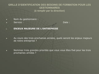 GRILLE D’IDENTIFICATION DES BESOINS DE FORMATION POUR LES
GESTIONNAIRES
(à remplir par la direction)
 Nom du gestionnaire :
 Service : Date :
I. ENJEUX MAJEURS DE L’ENTREPRISE
 Au cours des trois prochaines années, quels seront les enjeux majeurs
de notre entreprise ?
 Nommez trois grandes priorités que vous vous êtes fixé pour les trois
prochaines années ?
 