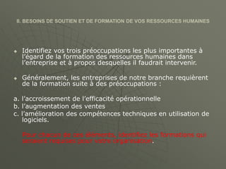 II. BESOINS DE SOUTIEN ET DE FORMATION DE VOS RESSOURCES HUMAINES
 Identifiez vos trois préoccupations les plus importantes à
l’égard de la formation des ressources humaines dans
l’entreprise et à propos desquelles il faudrait intervenir.
 Généralement, les entreprises de notre branche requièrent
de la formation suite à des préoccupations :
a. l’accroissement de l’efficacité opérationnelle
b. l’augmentation des ventes
c. l’amélioration des compétences techniques en utilisation de
logiciels.
Pour chacun de ces éléments, identifiez les formations qui
seraient requises pour votre organisation.
 