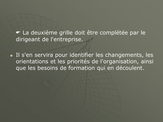  La deuxième grille doit être complétée par le
dirigeant de l'entreprise.
 Il s'en servira pour identifier les changements, les
orientations et les priorités de l'organisation, ainsi
que les besoins de formation qui en découlent.
 