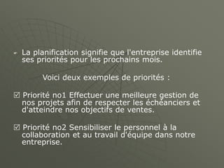  La planification signifie que l'entreprise identifie
ses priorités pour les prochains mois.
Voici deux exemples de priorités :
 Priorité no1 Effectuer une meilleure gestion de
nos projets afin de respecter les échéanciers et
d'atteindre nos objectifs de ventes.
 Priorité no2 Sensibiliser le personnel à la
collaboration et au travail d'équipe dans notre
entreprise.
 