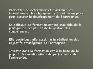  Permettre de déterminer et d’assumer les
innovations et les changements à mettre en place
pour assurer le développement de l’entreprise.
 La politique de formation est indissociable de la
politique de l’emploi et de la gestion des
compétences.
 Elle contribue, elle aussi, à la réalisation des
objectifs stratégiques de l’entreprise.
 Investir dans la formation est à la base de la
plupart des améliorations de performance de
l’entreprise.
 