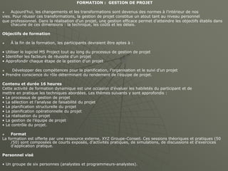FORMATION : GESTION DE PROJET
 Aujourd’hui, les changements et les transformations sont devenus des normes à l’intérieur de nos
vies. Pour réussir ces transformations, la gestion de projet constitue un atout tant au niveau personnel
que professionnel. Dans la réalisation d’un projet, une gestion efficace permet d’atteindre les objectifs établis dans
chacune de ces dimensions : la technique, les coûts et les délais.
Objectifs de formation
 À la fin de la formation, les participants devraient être aptes à :
• Utiliser le logiciel MS Project tout au long du processus de gestion de projet
• Identifier les facteurs de réussite d’un projet
• Approfondir chaque étape de la gestion d’un projet
 Développer des compétences pour la planification, l’organisation et le suivi d’un projet
• Prendre conscience du rôle déterminant du rendement de l’équipe de projet.
Contenu et durée 16 heures
Cette activité de formation dynamique est une occasion d’évaluer les habiletés du participant et de
mettre en pratique les techniques abordées. Les thèmes suivants y sont approfondis :
• Le processus de gestion de projet
• La sélection et l’analyse de faisabilité du projet
• La planification structurelle du projet
• La planification opérationnelle du projet
• La réalisation du projet
• La gestion de l’équipe de projet
• Le contrôle du projet.
 Format
La formation est offerte par une ressource externe, XYZ Groupe-Conseil. Ces sessions théoriques et pratiques (50
/50) sont composées de courts exposés, d’activités pratiques, de simulations, de discussions et d’exercices
d’application pratique.
Personnel visé
• Un groupe de six personnes (analystes et programmeurs-analystes).
 