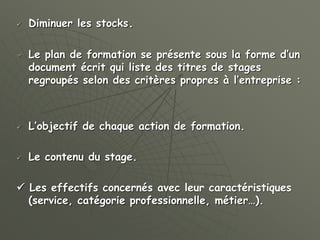  Diminuer les stocks.
 Le plan de formation se présente sous la forme d’un
document écrit qui liste des titres de stages
regroupés selon des critères propres à l’entreprise :
 L’objectif de chaque action de formation.
 Le contenu du stage.
 Les effectifs concernés avec leur caractéristiques
(service, catégorie professionnelle, métier…).
 