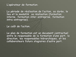  L’opérateur de formation.
 La période de réalisation de l’action, sa durée, le
lieu et la modalité sa réalisation (formation
interne, formation inter-entreprise, formation
intra-entreprise).
 Le coût de l’action.
 Le plan de formation est un document contractuel
entre le responsable de la formation d’une part, la
direction, les responsables hiérarchiques, et les
collaborateurs futurs stagiaires d’autre part.
 