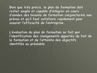  Bien que très précis, le plan de formation doit
rester souple et capable d’intégrer en cours
d’années des besoins de formation conjoncturels non
prévus et qu’il faut satisfaire rapidement pour
assurer l’efficacité de l’entreprise.
 L’évaluation du plan de formation se fait par
l’identification des changements apportés du fait de
la formation et de l’atteinte des objectifs
identifiés au préalable.
 