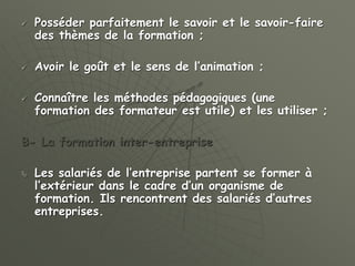  Posséder parfaitement le savoir et le savoir-faire
des thèmes de la formation ;
 Avoir le goût et le sens de l’animation ;
 Connaître les méthodes pédagogiques (une
formation des formateur est utile) et les utiliser ;
B- La formation inter-entreprise
 Les salariés de l’entreprise partent se former à
l’extérieur dans le cadre d’un organisme de
formation. Ils rencontrent des salariés d’autres
entreprises.
 