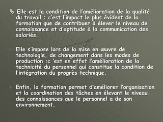  Elle est la condition de l’amélioration de la qualité
du travail : c’est l’impact le plus évident de la
formation que de contribuer à élever le niveau de
connaissance et d’aptitude à la communication des
salariés.
 Elle s’impose lors de la mise en œuvre de
technologie, de changement dans les modes de
production :c ‘est en effet l’amélioration de la
technicité du personnel qui constitue la condition de
l’intégration du progrès technique.
 Enfin, la formation permet d’améliorer l’organisation
et la coordination des tâches en élevant le niveau
des connaissances que le personnel a de son
environnement.
 