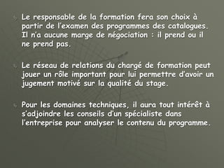  Le responsable de la formation fera son choix à
partir de l’examen des programmes des catalogues.
Il n’a aucune marge de négociation : il prend ou il
ne prend pas.
 Le réseau de relations du chargé de formation peut
jouer un rôle important pour lui permettre d’avoir un
jugement motivé sur la qualité du stage.
 Pour les domaines techniques, il aura tout intérêt à
s’adjoindre les conseils d’un spécialiste dans
l’entreprise pour analyser le contenu du programme.
 