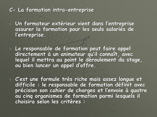 C- La formation intra-entreprise
 Un formateur extérieur vient dans l’entreprise
assurer la formation pour les seuls salariés de
l’entreprise.
 Le responsable de formation peut faire appel
directement à un animateur qu’il connaît, avec
lequel il mettra au point le déroulement du stage,
ou bien lancer un appel d’offre.
 C’est une formule très riche mais assez longue et
difficile : le responsable de formation définit avec
précision son cahier de charges et l’envoie à quatre
ou cinq organismes de formation parmi lesquels il
choisira selon les critères :
 