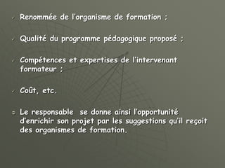  Renommée de l’organisme de formation ;
 Qualité du programme pédagogique proposé ;
 Compétences et expertises de l’intervenant
formateur ;
 Coût, etc.
 Le responsable se donne ainsi l’opportunité
d’enrichir son projet par les suggestions qu’il reçoit
des organismes de formation.
 