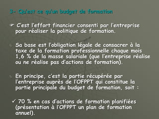 3- Qu’est ce qu’un budget de formation
 C’est l’effort financier consenti par l’entreprise
pour réaliser la politique de formation.
 Sa base est l’obligation légale de consacrer à la
taxe de la formation professionnelle chaque mois
1,6 % de la masse salariale (que l’entreprise réalise
ou ne réalise pas d’actions de formation).
 En principe, c’est la partie récupérée par
l’entreprise auprès de l’OFPPT qui constitue la
partie principale du budget de formation, soit :
 70 % en cas d’actions de formation planifiées
(présentation à l’OFPPT un plan de formation
annuel).
 