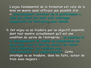 L’enjeu fondamental de la formation est celui de la
mise en œuvre aussi efficace que possible d’un
« investissement carrefour de la performance »,
celui qui créera les seuls vrais avantages
comparatifs de l’entreprise pour demain.
 Cet enjeu va se traduire par un objectif essentiel,
dont tout montre actuellement qu’il est une
condition de survie de l’entreprise : le maintien et
le développement du capital de compétences au
sens large, c’est à dire les savoirs, les savoir-
faire industriels, les relations avec
l’environnement, les comportements… Cette
stratégie va se traduire, dans les faits, autour de
trois axes majeurs :
 