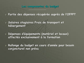 Les composantes du budget
 Partie des dépenses récupérée auprès de l’OFPPT
 Salaires stagiaires Frais de transport et
hébergement
 Dépenses d’équipements (matériel et locaux)
affectés exclusivement à la formation
 Rallonge du budget en cours d’année pour besoin
conjoncturel non prévu
 