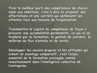  Tirer le meilleur parti des compétences de chacun,
selon ses ambitions, c’est à dire lui proposer des
affectations et une carrière qui optimisent ses
attentes face aux besoins de l’organisation.
 Transmettre le capital de compétence de façon à
procurer une accumulation permanente, ce qui va se
traduire par la formation, la gestion de carrière, la
maîtrise de flux d’entrée et de sortie.
 Développer les savoirs propres et les attitudes qui
créent un avantage comparatif, c’est l’enjeu
essentiel de la formation envisagée comme
investissement dans l’intelligence collective de
l’entreprise.
 