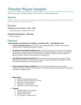 Timothy Wayne Samples
1103 23rd St N Apt C3 Pell City Al 35125 | 205-753-1534 | tsamp2014@gmail.com
Objective
Obtain a challenging leadership position applying creative problem solving and management skills to benefit mutual
growth and success with a growing company.
Education
RETS Electronic Institute 1984 - 1986
· Associates Degree in Applied Electronics
ETOWAH HIGH SCHOOL 1980-1984
· Standard Diploma
Experience
HONDA MANUFACTORING OF ALABAMA | JANUARY 2001 – SEPTMEBER 2016
 TeamCoordinator (2yrs.)over production team. Manage production schedules and meet daily
production goals. Completed daily production reports.
 ProductionTechnical Specialist(14yrs.)- Track daily production results for press lines. Identify
top downtime issues weekly and apply countermeasures accordingly. Maintain cycle times for each part to
achieve efficiency targets. Generate monthly reports for production efficiency, cycletime, targets for
Operation Leaders. Production improvements for two press lines.
 NewModel AutomationLead (16yrs.) – Responsible for ordering automation supplies for New
Model builds and maintain inventory levels for automation supplies. Schedule and coordinate builds for
new model dies. Program press line data for new dies.
 ProjectLeaderforOutsourcingParts - Work with 3 outside suppliers to outsource 6 parts.
Coordinated shipping of dies to and from suppliers for die builds. Set up production standards and training
associates from supplier plants.
 Other duties:
 Department Safety Rep for one year
 Department Spirit Facilitator for two years
 Department COP Representative
 Department 5S Representative
 Department Lead for Yearly Inventory
 Training
 Certified Overhead Crane Operator
 Certified Forklift operator
 5 why problem solving
 PTC for effective countermeasures
 