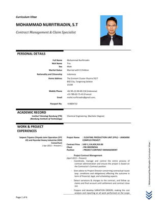Page 1 of 6     
 
[Mohammad Nurfitriadin Curriculum Vitae ]
Curriculum Vitae 
 
MOHAMMAD NURFITRIADIN, S.T 
Contract	Management	&	Claim	Specialist	
   
PERSONAL DETAILS 
 
 
Full Name 
Nick Name 
Mohammad Nurfitriadin
Tria 
Sex  Male
Marital Status   Married with 0 Children
Nationality and Citizenship  Indonesia
Home Address 
 
 
 
Mobile Phone 
 
Email 
 
Passport No. 
The Eminent Cluster Illustria D5/7 
BSD City, Tangerang Selatan 
15339 
 
+62 85‐22‐00‐00‐218 (Indonesia) 
+33 789‐02‐75‐43 (France) 
mohd.nurfitriadin@gmail.com;  
 
 A 8804732 
 
ACADEMIC RECORD   
Institut Teknologi Bandung (ITB) 
(Bandung Institute of Technology) 
  
Chemical Engineering  (Bachelor Degree) 
WORK & PROJECT  
EXPERIENCES 
 
Saipem Tripatra Chiyoda Joint Operation (STC 
JO) and Hyundai Heavy Industries (HHI) 
Consortium  
 ( Apr 2015 – Present ) 
 
 
 
 
 
 
 
 
 
 
 
 
 
 
 
 
 
Project Name     : FLOATING PRODUCTION UNIT (FPU) – JANGKRIK 
COMPLEX PROJECT 
Contract Price   : USD 1,114,429,553.00 
Client                    : ENI INDONESIA 
Position                : PROJECT CONTRACT MANAGEMENT  
 
- Project Contract Management  
(April 2015 – Present) 
- Coordinate,  manage  and  control  the  entire  process  of 
contract administration and ensure the project is based on 
the Contractor’s Contract position. 
- Give advice to Project Director concerning contractual issues 
(esp. conditions and obligations) affecting the outcome in 
term of financial, legal, and scheduling aspects. 
- Detect variations & changes to the contract, and follow up 
claims and final account until settlement and contract close 
out. 
- Prepare and develop VARIATION ORDERS, making the cost 
analysis and reporting on all work performed on the scope 
 