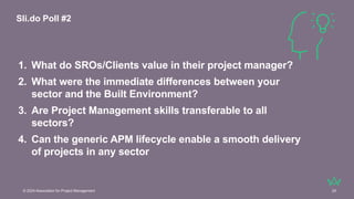 © 2024 Association for Project Management 24
1. What do SROs/Clients value in their project manager?
2. What were the immediate differences between your
sector and the Built Environment?
3. Are Project Management skills transferable to all
sectors?
4. Can the generic APM lifecycle enable a smooth delivery
of projects in any sector
Sli.do Poll #2
 