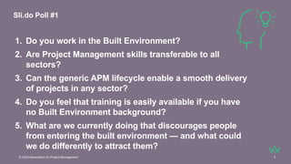 © 2024 Association for Project Management 4
1. Do you work in the Built Environment?
2. Are Project Management skills transferable to all
sectors?
3. Can the generic APM lifecycle enable a smooth delivery
of projects in any sector?
4. Do you feel that training is easily available if you have
no Built Environment background?
5. What are we currently doing that discourages people
from entering the built environment — and what could
we do differently to attract them?
Sli.do Poll #1
 