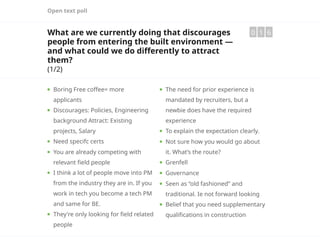 Open text poll
What are we currently doing that discourages
people from entering the built environment —
and what could we do differently to attract
them?
(1/2)
0 1 6
Boring Free coffee= more
applicants
Discourages: Policies, Engineering
background Attract: Existing
projects, Salary
Need specifc certs
You are already competing with
relevant field people
I think a lot of people move into PM
from the industry they are in. If you
work in tech you become a tech PM
and same for BE.
They're only looking for field related
people
The need for prior experience is
mandated by recruiters, but a
newbie does have the required
experience
To explain the expectation clearly.
Not sure how you would go about
it. What’s the route?
Grenfell
Governance
Seen as “old fashioned” and
traditional. Ie not forward looking
Belief that you need supplementary
qualifications in construction
 