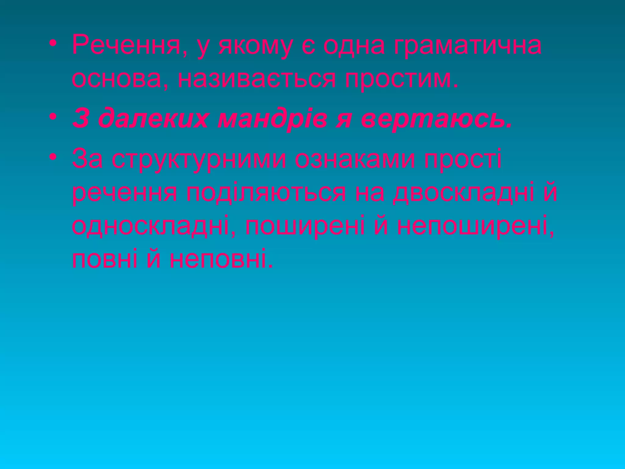 • Речення, у якому є одна граматична
основа, називається простим.
• З далеких мандрів я вертаюсь.
• За структурними ознаками прості
речення поділяються на двоскладні й
односкладні, поширені й непоширені,
повні й неповні.
 