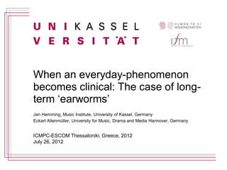 When an everyday-phenomenon
becomes clinical: The case of long-
term ‘earworms’
Jan Hemming, Music Institute, University of Kassel, Germany
Eckart Altenmüller, University for Music, Drama and Media Hannover, Germany


ICMPC-ESCOM Thessaloniki, Greece, 2012
July 26, 2012
 