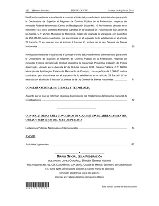 112 (Primera Sección) DIARIO OFICIAL Martes 26 de julio de 2016
Notificación mediante la cual se da a conocer el inicio del procedimiento administrativo para emitir
la Declaratoria de Sujeción al Régimen de Dominio Público de la Federación, respecto del
inmueble Federal denominado Centro de Readaptación Social No. 10 Nor-Noreste, ubicado en el
Kilómetro 10.5, de la carretera Monclova-Candela, en la localidad Ex–Hacienda de San Javier de
las Cañas, C.P. 25700, Municipio de Monclova, Estado de Coahuila de Zaragoza, con superficie
de 250,416.00 metros cuadrados, por encontrarse en el supuesto de lo establecido en el artículo
29 fracción IV en relación con el artículo 6 fracción VI, ambos de la Ley General de Bienes
Nacionales ........................................................................................................................................ 10
Notificación mediante la cual se da a conocer el inicio del procedimiento administrativo para emitir
la Declaratoria de Sujeción al Régimen de Dominio Público de la Federación, respecto del
inmueble Federal denominado Unidad Operativa de Seguridad Preventiva Estación de Policía
Apatzingán, ubicado en la Avenida 22 de Octubre número 1492, Colonia Polillera, C.P. 60669,
Municipio de Apatzingán, Estado de Michoacán de Ocampo, con superficie de 1,008.00 metros
cuadrados, por encontrarse en el supuesto de lo establecido en el artículo 29 fracción IV en
relación con el artículo 6 fracción VI, ambos de la Ley General de Bienes Nacionales ................... 11
CONSEJO NACIONAL DE CIENCIA Y TECNOLOGIA
Acuerdo por el que se reforman diversas disposiciones del Reglamento del Sistema Nacional de
Investigadores .................................................................................................................................. 12
______________________________
CONVOCATORIAS PARA CONCURSOS DE ADQUISICIONES, ARRENDAMIENTOS,
OBRAS Y SERVICIOS DEL SECTOR PUBLICO
Licitaciones Públicas Nacionales e Internacionales ......................................................................... 14
AVISOS
Judiciales y generales ...................................................................................................................... 117
__________________ ● __________________
DIARIO OFICIAL DE LA FEDERACIÓN
ALEJANDRO LÓPEZ GONZÁLEZ, Director General Adjunto
Río Amazonas No. 62, Col. Cuauhtémoc, C.P. 06500, Ciudad de México, Secretaría de Gobernación
Tel. 5093-3200, donde podrá acceder a nuestro menú de servicios
Dirección electrónica: www.dof.gob.mx
Impreso en Talleres Gráficos de México-México
*260716-17.00* Esta edición consta de dos secciones
 