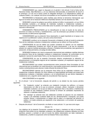 12 (Primera Sección) DIARIO OFICIAL Martes 26 de julio de 2016
CONSIDERANDO que, según lo dispuesto en el párrafo 4 del artículo 2 de la Carta de las
Naciones Unidas, “[l]os Miembros [...], en sus relaciones internacionales, se abstendrán de recurrir a
la amenaza o al uso de la fuerza contra la integridad territorial o la independencia política de
cualquier Estado, o en cualquier otra forma incompatible con los Propósitos de las Naciones Unidas”,
RECORDANDO la Declaración sobre medidas para eliminar el terrorismo internacional, que
figura en el anexo de la resolución 49/60 de la Asamblea General, de 9 de diciembre de 1994,
DESEANDO conjurar los peligros que podrían plantear el tráfico, la apropiación y el uso ilícitos
de materiales nucleares y el sabotaje de materiales nucleares e instalaciones nucleares, y
observando que la protección física contra tales actos ha pasado a ser objeto de mayor preocupación
nacional e internacional,
HONDAMENTE PREOCUPADOS por la intensificación en todo el mundo de los actos de
terrorismo en todas sus formas y manifestaciones, y por las amenazas que plantean el terrorismo
internacional y la delincuencia organizada,
CONSIDERANDO que la protección física desempeña un papel importante en el apoyo a los
objetivos de no proliferación nuclear y de lucha contra el terrorismo,
DESEANDO contribuir con la presente Convención a fortalecer en todo el mundo la protección
física de los materiales nucleares e instalaciones nucleares que se utilizan con fines pacíficos,
CONVENCIDOS de que los delitos que puedan cometerse en relación con los materiales
nucleares e instalaciones nucleares son motivo de grave preocupación, y de que es necesario
adoptar con urgencia medidas apropiadas y eficaces, o fortalecer las ya existentes, para garantizar la
prevención, el descubrimiento y el castigo de tales delitos,
DESEANDO fortalecer aún más la cooperación internacional para establecer medidas efectivas
de protección física de los materiales nucleares e instalaciones nucleares, de conformidad con la
legislación nacional de cada Estado Parte y con las disposiciones de la presente Convención,
CONVENCIDOS de que la presente Convención debería complementar la utilización, el
almacenamiento y el transporte seguros de los materiales nucleares y la explotación segura de las
instalaciones nucleares,
RECONOCIENDO que existen recomendaciones sobre protección física formuladas al nivel
internacional que se actualizan con cierta frecuencia y que pueden proporcionar orientación sobre los
medios contemporáneos para alcanzar niveles eficaces de protección física,
RECONOCIENDO además que la protección física eficaz de los materiales nucleares y las
instalaciones nucleares utilizados con fines militares es responsabilidad del Estado que posee esas
instalaciones nucleares y materiales nucleares, y en el entendimiento de que dichos materiales e
instalaciones son y seguirán siendo objeto de una protección física rigurosa,
HAN CONVENIDO en lo siguiente:
3. En el artículo 1 de la Convención, después del párrafo c), se añaden los dos nuevos párrafos
siguientes:
d) Por “instalación nuclear” se entiende una instalación (incluidos los edificios y el equipo
relacionados con ella) en la que se producen, procesan, utilizan, manipulan o almacenan
materiales nucleares o en la que se realiza su disposición final, si los daños o interferencias
causados en esa instalación pudieran provocar la emisión de cantidades importantes de
radiación o materiales radiactivos;
e) Por “sabotaje” se entiende todo acto deliberado cometido en perjuicio de una instalación
nuclear o de materiales nucleares objeto de uso, almacenamiento o transporte, que pueda
entrañar directa o indirectamente un peligro para la salud y la seguridad del personal, el
público o el medio ambiente por exposición a las radiaciones o a la emisión de sustancias
radiactivas.
4. Después del artículo 1 de la Convención, se añade un nuevo artículo 1 A, que reza como sigue:
Artículo 1 A
Los objetivos de la presente Convención consisten en lograr y mantener en todo el mundo una
protección física eficaz de los materiales nucleares y las instalaciones nucleares utilizados con fines
pacíficos; prevenir y combatir en todo el mundo los delitos relacionados con tales materiales e
instalaciones; y facilitar la cooperación entre los Estados Parte a esos efectos.
 