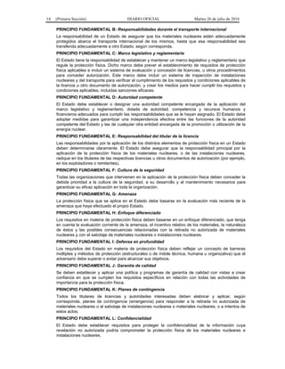 14 (Primera Sección) DIARIO OFICIAL Martes 26 de julio de 2016
PRINCIPIO FUNDAMENTAL B: Responsabilidades durante el transporte internacional
La responsabilidad de un Estado de asegurar que los materiales nucleares estén adecuadamente
protegidos abarca el transporte internacional de los mismos, hasta que esa responsabilidad sea
transferida adecuadamente a otro Estado, según corresponda.
PRINCIPIO FUNDAMENTAL C: Marco legislativo y reglamentario
El Estado tiene la responsabilidad de establecer y mantener un marco legislativo y reglamentario que
regule la protección física. Dicho marco debe prever el establecimiento de requisitos de protección
física aplicables e incluir un sistema de evaluación y concesión de licencias, u otros procedimientos
para conceder autorización. Este marco debe incluir un sistema de inspección de instalaciones
nucleares y del transporte para verificar el cumplimiento de los requisitos y condiciones aplicables de
la licencia u otro documento de autorización, y crear los medios para hacer cumplir los requisitos y
condiciones aplicables, incluidas sanciones eficaces.
PRINCIPIO FUNDAMENTAL D: Autoridad competente
El Estado debe establecer o designar una autoridad competente encargada de la aplicación del
marco legislativo y reglamentario, dotada de autoridad, competencia y recursos humanos y
financieros adecuados para cumplir las responsabilidades que se le hayan asignado. El Estado debe
adoptar medidas para garantizar una independencia efectiva entre las funciones de la autoridad
competente del Estado y las de cualquier otra entidad encargada de la promoción o utilización de la
energía nuclear.
PRINCIPIO FUNDAMENTAL E: Responsabilidad del titular de la licencia
Las responsabilidades por la aplicación de los distintos elementos de protección física en un Estado
deben determinarse claramente. El Estado debe asegurar que la responsabilidad principal por la
aplicación de la protección física de los materiales nucleares, o de las instalaciones nucleares,
radique en los titulares de las respectivas licencias u otros documentos de autorización (por ejemplo,
en los explotadores o remitentes).
PRINCIPIO FUNDAMENTAL F: Cultura de la seguridad
Todas las organizaciones que intervienen en la aplicación de la protección física deben conceder la
debida prioridad a la cultura de la seguridad, a su desarrollo y al mantenimiento necesarios para
garantizar su eficaz aplicación en toda la organización.
PRINCIPIO FUNDAMENTAL G: Amenaza
La protección física que se aplica en el Estado debe basarse en la evaluación más reciente de la
amenaza que haya efectuado el propio Estado.
PRINCIPIO FUNDAMENTAL H: Enfoque diferenciado
Los requisitos en materia de protección física deben basarse en un enfoque diferenciado, que tenga
en cuenta la evaluación corriente de la amenaza, el incentivo relativo de los materiales, la naturaleza
de éstos y las posibles consecuencias relacionadas con la retirada no autorizada de materiales
nucleares y con el sabotaje de materiales nucleares o instalaciones nucleares.
PRINCIPIO FUNDAMENTAL I: Defensa en profundidad
Los requisitos del Estado en materia de protección física deben reflejar un concepto de barreras
múltiples y métodos de protección (estructurales o de índole técnica, humana u organizativa) que el
adversario debe superar o evitar para alcanzar sus objetivos.
PRINCIPIO FUNDAMENTAL J: Garantía de calidad
Se deben establecer y aplicar una política y programas de garantía de calidad con vistas a crear
confianza en que se cumplen los requisitos específicos en relación con todas las actividades de
importancia para la protección física.
PRINCIPIO FUNDAMENTAL K: Planes de contingencia
Todos los titulares de licencias y autoridades interesadas deben elaborar y aplicar, según
corresponda, planes de contingencia (emergencia) para responder a la retirada no autorizada de
materiales nucleares o al sabotaje de instalaciones nucleares o materiales nucleares, o a intentos de
estos actos.
PRINCIPIO FUNDAMENTAL L: Confidencialidad
El Estado debe establecer requisitos para proteger la confidencialidad de la información cuya
revelación no autorizada podría comprometer la protección física de los materiales nucleares e
instalaciones nucleares.
 