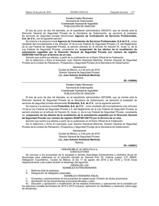 Martes 26 de julio de 2016 DIARIO OFICIAL (Segunda Sección) 127
Estados Unidos Mexicanos
Secretaría de Gobernación
Comisionado Nacional de Seguridad
PUBLICACIÓN DE SANCIÓN
El dos de junio de dos mil dieciséis, en el expediente administrativo 250/2014, que se tramita ante la
Dirección General de Seguridad Privada de la Secretaría de Gobernación, se sancionó al prestador
de servicios de seguridad privada denominado Agencia de Contratación de Servicios Profesionales,
S.A. de C.V., con la siguiente sanción:
Se impone a la persona moral Agencia de Contratación de Servicios Profesionales, S.A de C.V., como
resultado del incumplimiento a los artículos 19 de la Ley Federal de Seguridad Privada y 9, del Reglamento
de la Ley Federal de Seguridad Privada, la sanción prevista en el artículo 42 fracción III, inciso c), de la
Ley Federal de Seguridad Privada, consistente en: suspensión de los efectos de la revalidación de
autorización expedida por la Dirección General de Seguridad Privada con número de registro
DGSP/250-14/2736 por el término de un mes.
Sanción que surtirá sus efectos, a partir de su publicación en el Diario Oficial de la Federación
Así lo determinó y firma el licenciado Juan Antonio Arámbula Martínez, Director General de Seguridad
Privada de la Unidad de Planeación, Prospectiva y Seguridad Privada de la Secretaría de Gobernación.
Atentamente
Ciudad de México, a 2 de junio de 2016.
Director General de Seguridad Privada.
Lic. Juan Antonio Arámbula Martínez.
Rúbrica.
(R.- 434884)
Estados Unidos Mexicanos
Secretaría de Gobernación
Comisionado Nacional de Seguridad
PUBLICACIÓN DE SANCIÓN
El tres de junio de dos mil dieciséis, en el expediente administrativo 097/2006, que se tramita ante la
Dirección General de Seguridad Privada de la Secretaría de Gobernación, se sancionó al prestador de
servicios de seguridad privada denominado Protectlob, S.A. de C.V., con la siguiente sanción:
Se impone a la persona moral Protectlob, S.A. de C.V. , como resultado del incumplimiento a los artículos
19 de la Ley Federal de Seguridad Privada y 9, del Reglamento de la Ley Federal de Seguridad Privada, la
sanción prevista en el artículo 42 fracción III, inciso c), de la Ley Federal de Seguridad Privada, consistente
en: suspensión de los efectos de la revalidación de la autorización expedida por la Dirección General
de Seguridad Privada con número de registro DGSP/097-06/772 por el término de un mes.
Sanción que surtirá sus efectos a partir de su publicación en el Diario Oficial de la Federación
Así lo determinó y firma el Licenciado Juan Antonio Arámbula Martínez, Director General de Seguridad
Privada de la Unidad de Planeación, Prospectiva y Seguridad Privada de la Secretaría de Gobernación.
Atentamente
Ciudad de México, a 3 de junio de 2016.
Director General de Seguridad Privada.
Lic. Juan Antonio Arámbula Martínez.
Rúbrica.
(R.- 434901)
VERANO BEAT ACAPULCO, S.A.
CONVOCATORIA
Se convoca a los accionistas de la sociedad a sendas Asambleas Extraordinaria y Ordinaria Anual de
Accionistas para celebrarse en el domicilio ubicado en General Prim 52, Colonia Juárez, C.P. 06600,
Delegación Cuauhtémoc, Ciudad de México, el día 17 de agosto del 2016 a las 10:00 y 10:30 horas
respectivamente y las cuales tendrán el desahogo del siguiente:
ORDEN DEL DIA
ASAMBLEA EXTRAORDINARIA
I.- Reforma total de estatutos.
II.- Designación de delegados especiales.
ASAMBLEA ORDINARIA ANUAL
I.- Compulsa y reconocimiento de los aumentos de capital social. Emisión de títulos accionarios.
II.- Aprobación de las transmisiones accionarias llevadas a cabo.
III.- Discusión y aprobación o modificación de los estados financieros y operaciones de la sociedad por
los ejercicios sociales terminados de 2010 a 2015 inclusive. Aplicación de resultados y resolución sobre pago
de dividendos.
 