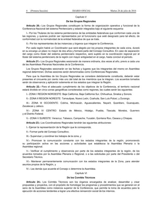 6 (Primera Sección) DIARIO OFICIAL Martes 26 de julio de 2016
Capítulo V
De los Grupos Regionales
Artículo 20.- Los Grupos Regionales constituyen la forma de organización operativa y funcional de la
Conferencia Nacional del sistema Penitenciario y estarán integrados bajo el siguiente esquema:
I.- Por los Titulares de los sistema penitenciarios de las entidades federativas que conforman cada una de
las regiones, y quienes podrán ser representados por el funcionario que esté designado para tal efecto, de
conformidad con la normatividad de la entidad federativa de que se trate.
II.- Por los representantes de las instancias y órganos que integran la Conferencia.
Por cada región habrá un Coordinador que será elegido por los propios integrantes de cada zona, durará
en su encargo un plazo no mayor de dos años y formará parte del Consejo Consultivo. En caso de separación
del cargo como titular del sistema penitenciario respectivo, será suplido en la coordinación regional por el
titular del sistema penitenciario de la región con mayor antigüedad en el cargo, hasta concluir el periodo.
Artículo 21.- Los Grupos Regionales sesionarán de manera ordinaria, dos veces al año, previo a cada una
de las Asambleas Plenarias Nacionales de la Conferencia.
Los Grupos Regionales sesionarán en las fechas y lugares que los integrantes del mismo en Asamblea
regional determinen. Dichas sesiones serán denominadas como Conferencias Regionales.
Para que la Asamblea de los Grupos Regionales se considere debidamente constituida, deberán estar
presentes el cincuenta por ciento más uno del total de los miembros que la integran. Los acuerdos tomados
serán de observancia y aplicación solamente en los estados que integran la Región.
Artículo 22.- Para el adecuado cumplimiento de los objetivos de la Conferencia, el territorio nacional
estará dividido en cinco zonas geográficas consideradas como regiones, las cuales serán las siguientes:
I.- ZONA I REGION NOROESTE: Baja California, Baja California Sur, Chihuahua, Sinaloa y Sonora.
II.- ZONA II REGION NORESTE: Tamaulipas, Nuevo León, Coahuila, San Luis Potosí, y Durango.
III.- ZONA III OCCIDENTE: Colima, Michoacán, Aguascalientes, Nayarit, Querétaro, Guanajuato,
Zacatecas y Jalisco.
IV.- ZONA IV CENTRO: Estado de México, Hidalgo, Puebla, Tlaxcala, Morelos, Guerrero
y el Distrito Federal.
V.- ZONA V SURESTE: Veracruz, Tabasco, Campeche, Yucatán, Quintana Roo, Oaxaca y Chiapas.
Artículo 23.- Los Coordinadores Regionales tendrán las siguientes atribuciones:
I.- Ejercer la representación de la Región que le corresponda;
II.- Formar parte del Consejo Consultivo;
III.- Supervisar y coordinar los trabajos de la zona, y
IV.- Promover la comunicación constante con los estados integrantes de la región, promoviendo
su participación activa en las acciones y actividades que establezca la Asamblea Plenaria o la
Asamblea regional.
V.- Verificar el cumplimiento y observancia por parte de los estados integrantes de la región, de los
acuerdos tomados por la Asamblea Plenaria o Regional, o a las solicitudes por parte del Presidente o del
Secretario Técnico.
VI.- Mantener permanentemente comunicación con los estados integrantes de la Zona, para atender
asuntos propios de la Región, y
IV.- Las demás que acuerde el Consejo o determine la Asamblea.
Capítulo VI
De los Comités Técnicos
Artículo 24.- Los Comités Técnicos son los órganos encargados de analizar, desarrollar y crear
propuestas y proyectos, con el propósito de homologar los programas y procedimientos que se generen en el
seno de la Asamblea como instancia superior de la Conferencia, que permita la toma de acuerdos para la
ejecución de acciones tendentes a lograr una efectiva reinserción social de los internos.
 