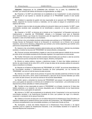 84 (Primera Sección) DIARIO OFICIAL Martes 26 de julio de 2016
TERCERA.- Obligaciones de “EL GOBIERNO DEL ESTADO”: Por su parte, “EL GOBIERNO DEL
ESTADO” por conducto del Instituto de Educación de Aguascalientes, se obliga a:
A).- Presentar a “LA SEP” de conformidad con lo establecido en los “Lineamientos”, la carta compromiso
local, mediante la cual exprese su voluntad de participar en el “PROGRAMA” durante el ciclo escolar
2015-2016;
B).- Fortalecer la capacidad de gestión del área responsable de la operación del “PROGRAMA” en el
Estado, asignando los recursos humanos y materiales, con los cuales se asegure el cumplimiento de los
objetivos del mismo;
C).- Validar la base de datos de escuelas públicas de educación básica que le presente “LA SEP”, cuyas
comunidades escolares sean susceptibles de ser beneficiadas y proponer, en su caso, sustituciones y
adiciones;
D).- Presentar a “LA SEP”, en términos de lo indicado en los “Lineamientos”, la Propuesta Local para la
implementación y desarrollo del “PROGRAMA”, alineada a la Estrategia Local para el Desarrollo
de la Educación Básica, que incluya los mecanismos para dar seguimiento a la aplicación de los recursos
otorgados a cada comunidad escolar y sus resultados;
E).- Informar a las comunidades escolares seleccionadas para participar en el “PROGRAMA”, a través del
Consejo Escolar de Participación Social en la Educación en coordinación con el Director de la escuela
respectiva, acerca de los derechos y obligaciones que contraen y los montos específicos que recibirán como
parte de los componentes del “PROGRAMA”;
F).- Asesorar a las comunidades escolares seleccionadas para que identifiquen y atiendan las prioridades
escolares e inviertan los recursos del “PROGRAMA” de manera eficiente y transparente;
G).- Promover acciones administrativas y legales en caso de que exista ejercicio indebido de los recursos
por parte de las comunidades escolares de las escuelas regulares o los supervisores de zona escolar;
H).- Facilitar información a las comunidades escolares seleccionadas para que lleven a cabo las acciones
de infraestructura que les correspondan de manera segura, eficiente y transparente;
I).- Difundir en medios públicos, impresos o electrónicos locales, 10 (diez) días hábiles posteriores al
término de cada trimestre de los años 2015 y 2016, la base de datos de las escuelas públicas de educación
básica a beneficiar en el Estado;
J).- Reportar en el Sistema de Seguimiento del “PROGRAMA” de “LA SEP”, las acciones desarrolladas por
las comunidades escolares y Supervisiones Escolares de Zona participantes, con los recursos del
“PROGRAMA”, así como el nivel de avance de estas acciones;
K).- Informar a “LA SEP”, dentro de los primeros 15 (quince) días naturales posteriores al término de cada
trimestre de los años 2015 y 2016, sobre la administración y ejecución de los recursos federales que reciba
con motivo de este convenio, así como los avances en las acciones desarrolladas;
L).- Recibir, ejercer y comprobar los recursos del “PROGRAMA” para apoyar a la supervisión escolar de
zona y para gastos de operación, en términos de lo señalado en los “Lineamientos”, y de conformidad con las
disposiciones jurídicas aplicables en materia presupuestal.
M).- Transferir al área responsable de operar el “PROGRAMA” en el Estado, durante los 10 (diez) días
hábiles posteriores a su recepción, los recursos etiquetados para el fortalecimiento de las Supervisiones
Escolares de Zona y para gastos de operación;
N).- Informar a “LA SEP” del incumplimiento en la aplicación de los “Lineamientos” en los que incurran las
comunidades escolares o las Supervisiones Escolares de Zona, que pudieran dar lugar a la retención,
suspensión o cancelación de los apoyos financieros;
O).- Celebrar el Convenio de Ejecución con el Instituto Nacional de la Infraestructura Física Educativa y el
organismo estatal para la asistencia técnica para acciones del Componente 1 del “PROGRAMA” y garantizar
el correcto acompañamiento a las comunidades escolares y a la Supervisión Escolar de Zona;
P).- Acompañar, a través del Instituto Nacional de la Infraestructura Física Educativa o de alguna
Autoridad Local en materia de Infraestructura Educativa, a las comunidades escolares en el ejercicio de
Acciones Mayores del Componente 1;
 