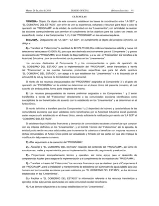 Martes 26 de julio de 2016 DIARIO OFICIAL (Primera Sección) 91
CLÁUSULAS
PRIMERA.- Objeto: Es objeto de este convenio, establecer las bases de coordinación entre “LA SEP” y
“EL GOBIERNO DEL ESTADO”, con el fin de unir su experiencia, esfuerzos y recursos para llevar a cabo la
operación del “PROGRAMA” en la entidad, de conformidad con los “Lineamientos”, con la finalidad de realizar
las acciones correspondientes que permitan el cumplimiento de los objetivos para los cuales fue creado, en
específico lo relativo a los Componentes 1, 2 y 3 del “PROGRAMA” en las escuelas regulares.
SEGUNDA.- Obligaciones de “LA SEP”: “LA SEP”, en cumplimiento al objeto del presente convenio, se
obliga a:
A).- Transferir al “Fideicomiso” la cantidad de $2,379,713.00 (Dos millones trescientos setenta y nueve mil
setecientos trece pesos 00/100 M.N.) para que sea destinada exclusivamente para el Componente 3 y gastos
de operación del “PROGRAMA” en el Estado de Baja California, y a su vez, el “Fideicomiso” los transfiera a la
Autoridad Educativa Local de conformidad con lo previsto en los “Lineamientos”.
Los recursos destinados al Componente 3 y los correspondientes a gasto de operación de
“EL GOBIERNO DEL ESTADO” para la implementación del “PROGRAMA”, serán transferidos a través
del “Fideicomiso” a las cuentas bancarias productivas específicas que para tal efecto aperture
“EL GOBIERNO DEL ESTADO”, con apego a lo que establecen los “Lineamientos” y a lo dispuesto por el
artículo 69 de la Ley General de Contabilidad Gubernamental;
El monto de los recursos presupuestados del “PROGRAMA” asignados al Componente 3 y al gasto de
operación del “PROGRAMA” en la entidad se determinan en el Anexo Único del presente convenio, el cual
suscrito por ambas partes, forma parte integrante del mismo;
B) Los recursos presupuestados de manera preliminar asignados a los Componentes 1 y 2 serán
transferidos a través del “Fideicomiso” directamente a las comunidades escolares identificadas como
susceptibles de ser beneficiadas de acuerdo con lo establecido en los “Lineamientos” y se determinan en el
Anexo Único.
El monto definitivo a transferir para los Componentes 1 y 2 dependerá del número y características de las
comunidades escolares que sean validadas como beneficiarias por la Autoridad Educativa Local, pudiendo
variar respecto a lo establecido en el Anexo Único, siendo suficiente la notificación por escrito de “LA SEP” al
“GOBIERNO DEL ESTADO”.
Si existieran disponibilidades financieras y demanda de comunidades escolares a beneficiar que cumplan
con los criterios definidos en los “Lineamientos”, y el Comité Técnico del “Fideicomiso” así lo aprueba, la
entidad podrá recibir recursos adicionales para incrementar la cobertura o beneficiar con mayores recursos a
dichas comunidades, el Anexo Único podrá ser actualizado y firmado por las partes sin que ello implique la
modificación del presente convenio.
C).- Dar seguimiento a la operación del “PROGRAMA”;
D).- Asesorar a “EL GOBIERNO DEL ESTADO” respecto del contenido del “PROGRAMA”, así como de
sus alcances, metas y requerimientos para su implementación, desarrollo, seguimiento y evaluación;
E).- Proporcionar acompañamiento técnico y operativo, así como apoyo para el desarrollo de
competencias locales para asegurar la implementación y el cumplimiento de los objetivos del “PROGRAMA”;
F).- Transferir a través del “Fideicomiso” los recursos financieros que se destinen para el Componente 4
del “PROGRAMA”, para la instalación y mantenimiento de bebederos con suministro de agua potable para uso
humano en los inmuebles escolares que sean validados por “EL GOBIERNO DEL ESTADO”, en los términos
establecidos en los “Lineamientos”.
G).- Facilitar a “EL GOBIERNO DEL ESTADO” la información referente a los recursos transferidos y
ejercidos de las subcuentas aperturadas por cada comunidad escolar beneficiaria.
H).- Las demás obligaciones a su cargo establecidas en los “Lineamientos”.
 