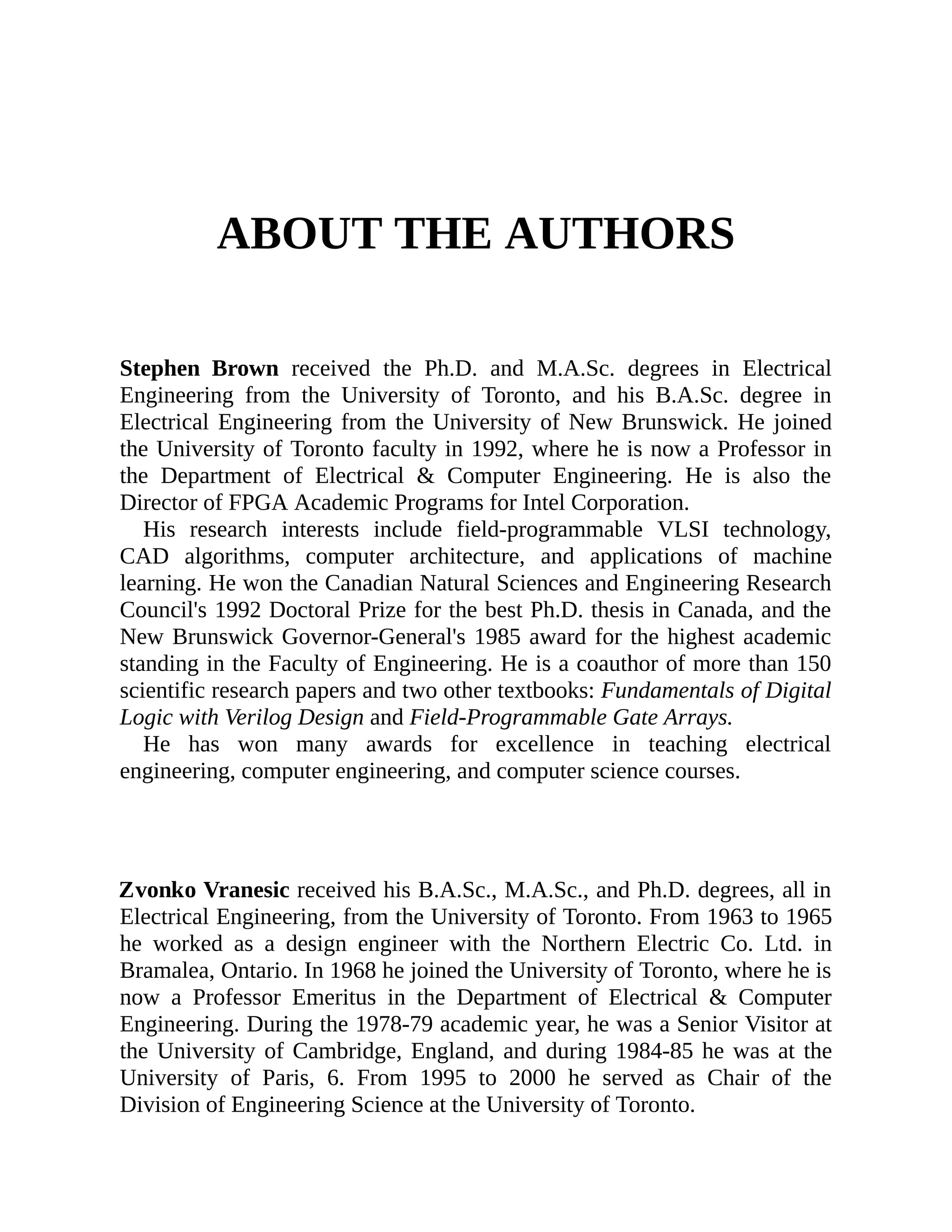 ABOUT THE AUTHORS
Stephen Brown received the Ph.D. and M.A.Sc. degrees in Electrical
Engineering from the University of Toronto, and his B.A.Sc. degree in
Electrical Engineering from the University of New Brunswick. He joined
the University of Toronto faculty in 1992, where he is now a Professor in
the Department of Electrical & Computer Engineering. He is also the
Director of FPGA Academic Programs for Intel Corporation.
His research interests include field-programmable VLSI technology,
CAD algorithms, computer architecture, and applications of machine
learning. He won the Canadian Natural Sciences and Engineering Research
Council's 1992 Doctoral Prize for the best Ph.D. thesis in Canada, and the
New Brunswick Governor-General's 1985 award for the highest academic
standing in the Faculty of Engineering. He is a coauthor of more than 150
scientific research papers and two other textbooks: Fundamentals of Digital
Logic with Verilog Design and Field-Programmable Gate Arrays.
He has won many awards for excellence in teaching electrical
engineering, computer engineering, and computer science courses.
Zvonko Vranesic received his B.A.Sc., M.A.Sc., and Ph.D. degrees, all in
Electrical Engineering, from the University of Toronto. From 1963 to 1965
he worked as a design engineer with the Northern Electric Co. Ltd. in
Bramalea, Ontario. In 1968 he joined the University of Toronto, where he is
now a Professor Emeritus in the Department of Electrical & Computer
Engineering. During the 1978-79 academic year, he was a Senior Visitor at
the University of Cambridge, England, and during 1984-85 he was at the
University of Paris, 6. From 1995 to 2000 he served as Chair of the
Division of Engineering Science at the University of Toronto.
 