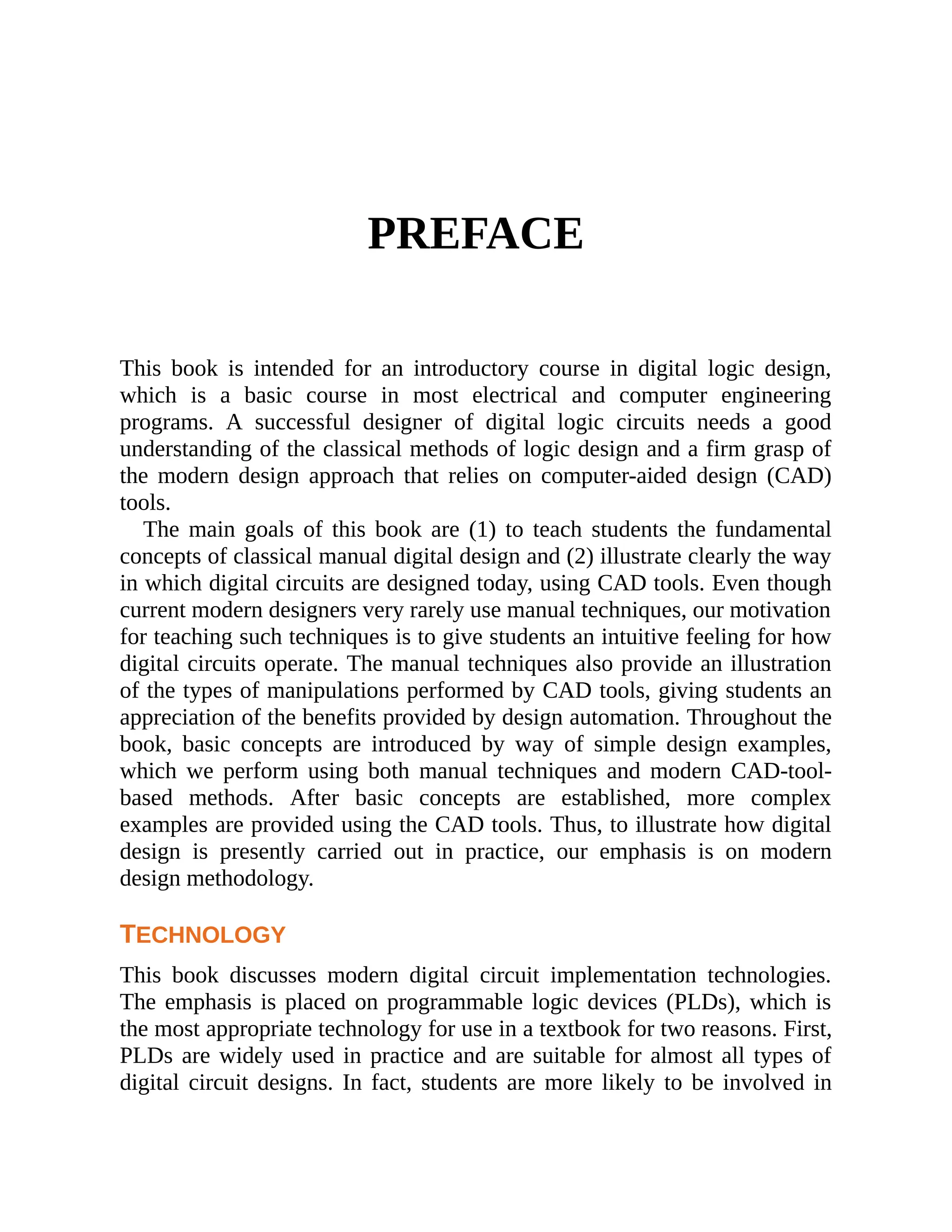 PREFACE
This book is intended for an introductory course in digital logic design,
which is a basic course in most electrical and computer engineering
programs. A successful designer of digital logic circuits needs a good
understanding of the classical methods of logic design and a firm grasp of
the modern design approach that relies on computer-aided design (CAD)
tools.
The main goals of this book are (1) to teach students the fundamental
concepts of classical manual digital design and (2) illustrate clearly the way
in which digital circuits are designed today, using CAD tools. Even though
current modern designers very rarely use manual techniques, our motivation
for teaching such techniques is to give students an intuitive feeling for how
digital circuits operate. The manual techniques also provide an illustration
of the types of manipulations performed by CAD tools, giving students an
appreciation of the benefits provided by design automation. Throughout the
book, basic concepts are introduced by way of simple design examples,
which we perform using both manual techniques and modern CAD-tool-
based methods. After basic concepts are established, more complex
examples are provided using the CAD tools. Thus, to illustrate how digital
design is presently carried out in practice, our emphasis is on modern
design methodology.
TECHNOLOGY
This book discusses modern digital circuit implementation technologies.
The emphasis is placed on programmable logic devices (PLDs), which is
the most appropriate technology for use in a textbook for two reasons. First,
PLDs are widely used in practice and are suitable for almost all types of
digital circuit designs. In fact, students are more likely to be involved in
 