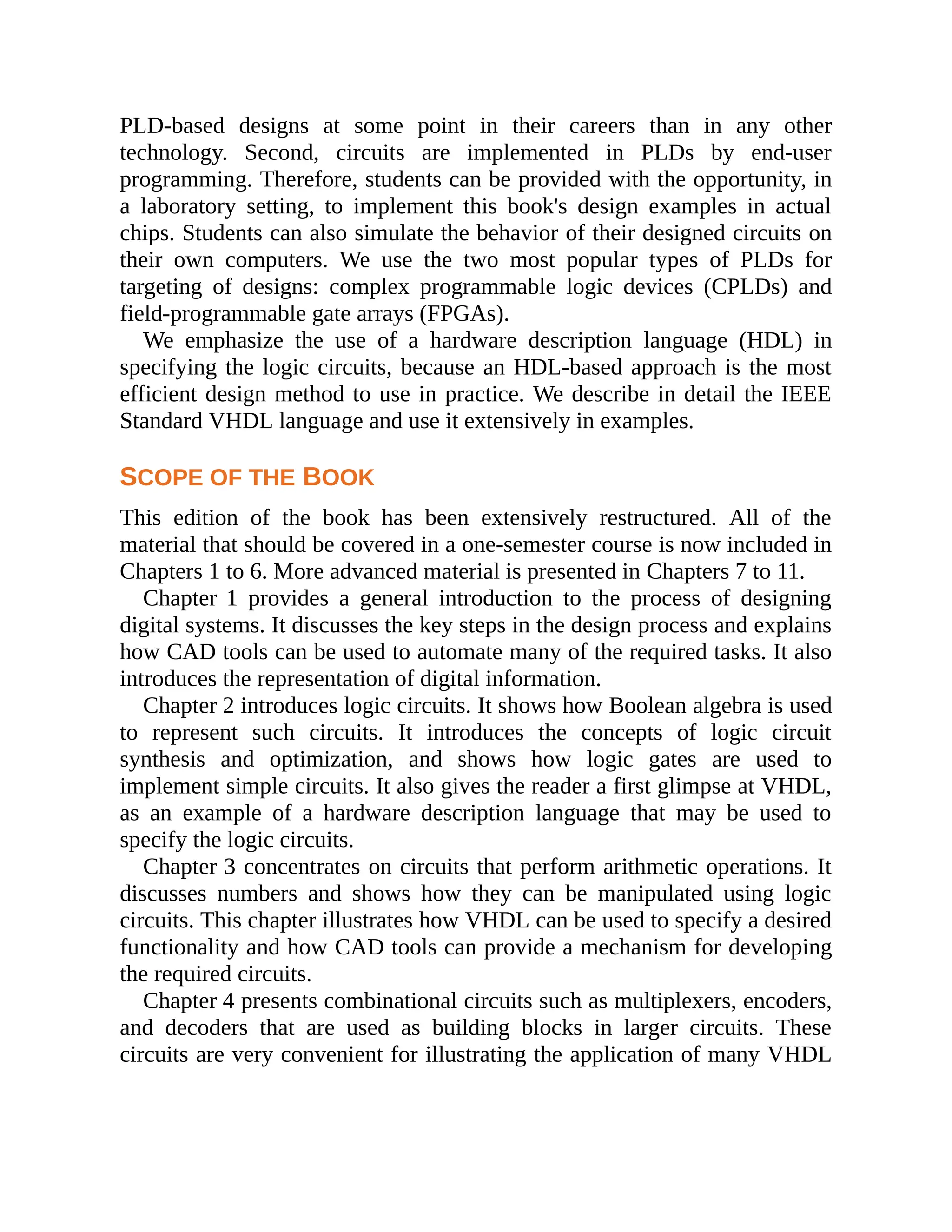 PLD-based designs at some point in their careers than in any other
technology. Second, circuits are implemented in PLDs by end-user
programming. Therefore, students can be provided with the opportunity, in
a laboratory setting, to implement this book's design examples in actual
chips. Students can also simulate the behavior of their designed circuits on
their own computers. We use the two most popular types of PLDs for
targeting of designs: complex programmable logic devices (CPLDs) and
field-programmable gate arrays (FPGAs).
We emphasize the use of a hardware description language (HDL) in
specifying the logic circuits, because an HDL-based approach is the most
efficient design method to use in practice. We describe in detail the IEEE
Standard VHDL language and use it extensively in examples.
SCOPE OF THE BOOK
This edition of the book has been extensively restructured. All of the
material that should be covered in a one-semester course is now included in
Chapters 1 to 6. More advanced material is presented in Chapters 7 to 11.
Chapter 1 provides a general introduction to the process of designing
digital systems. It discusses the key steps in the design process and explains
how CAD tools can be used to automate many of the required tasks. It also
introduces the representation of digital information.
Chapter 2 introduces logic circuits. It shows how Boolean algebra is used
to represent such circuits. It introduces the concepts of logic circuit
synthesis and optimization, and shows how logic gates are used to
implement simple circuits. It also gives the reader a first glimpse at VHDL,
as an example of a hardware description language that may be used to
specify the logic circuits.
Chapter 3 concentrates on circuits that perform arithmetic operations. It
discusses numbers and shows how they can be manipulated using logic
circuits. This chapter illustrates how VHDL can be used to specify a desired
functionality and how CAD tools can provide a mechanism for developing
the required circuits.
Chapter 4 presents combinational circuits such as multiplexers, encoders,
and decoders that are used as building blocks in larger circuits. These
circuits are very convenient for illustrating the application of many VHDL
 