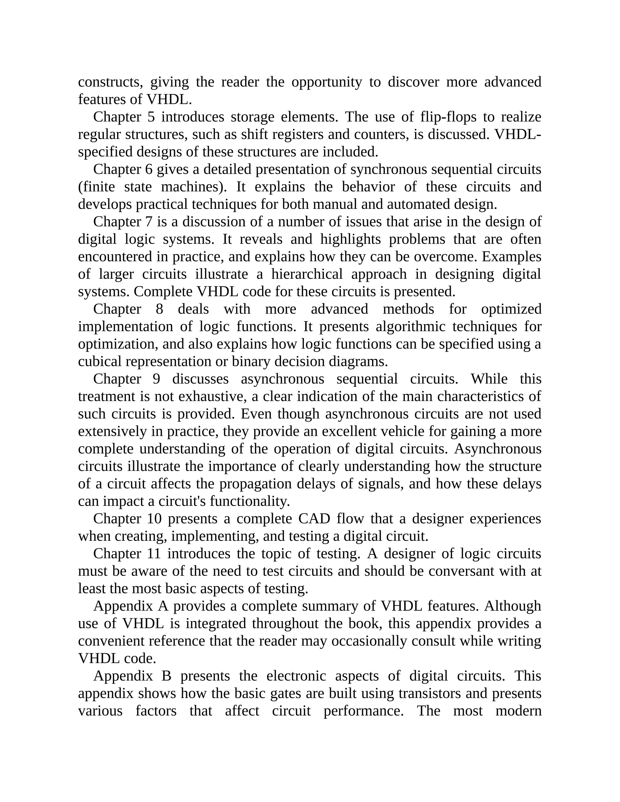 constructs, giving the reader the opportunity to discover more advanced
features of VHDL.
Chapter 5 introduces storage elements. The use of flip-flops to realize
regular structures, such as shift registers and counters, is discussed. VHDL-
specified designs of these structures are included.
Chapter 6 gives a detailed presentation of synchronous sequential circuits
(finite state machines). It explains the behavior of these circuits and
develops practical techniques for both manual and automated design.
Chapter 7 is a discussion of a number of issues that arise in the design of
digital logic systems. It reveals and highlights problems that are often
encountered in practice, and explains how they can be overcome. Examples
of larger circuits illustrate a hierarchical approach in designing digital
systems. Complete VHDL code for these circuits is presented.
Chapter 8 deals with more advanced methods for optimized
implementation of logic functions. It presents algorithmic techniques for
optimization, and also explains how logic functions can be specified using a
cubical representation or binary decision diagrams.
Chapter 9 discusses asynchronous sequential circuits. While this
treatment is not exhaustive, a clear indication of the main characteristics of
such circuits is provided. Even though asynchronous circuits are not used
extensively in practice, they provide an excellent vehicle for gaining a more
complete understanding of the operation of digital circuits. Asynchronous
circuits illustrate the importance of clearly understanding how the structure
of a circuit affects the propagation delays of signals, and how these delays
can impact a circuit's functionality.
Chapter 10 presents a complete CAD flow that a designer experiences
when creating, implementing, and testing a digital circuit.
Chapter 11 introduces the topic of testing. A designer of logic circuits
must be aware of the need to test circuits and should be conversant with at
least the most basic aspects of testing.
Appendix A provides a complete summary of VHDL features. Although
use of VHDL is integrated throughout the book, this appendix provides a
convenient reference that the reader may occasionally consult while writing
VHDL code.
Appendix B presents the electronic aspects of digital circuits. This
appendix shows how the basic gates are built using transistors and presents
various factors that affect circuit performance. The most modern
 