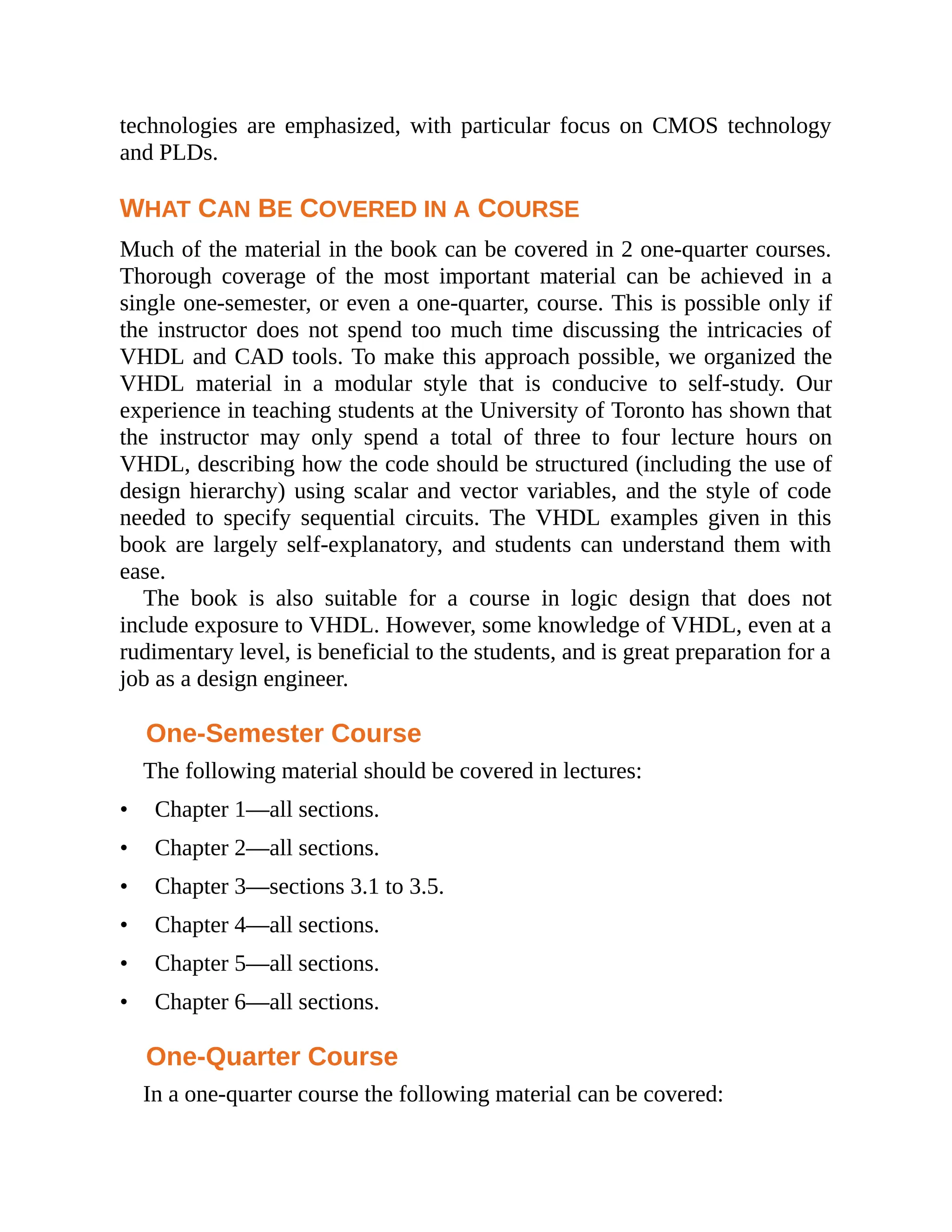 technologies are emphasized, with particular focus on CMOS technology
and PLDs.
WHAT CAN BE COVERED IN A COURSE
Much of the material in the book can be covered in 2 one-quarter courses.
Thorough coverage of the most important material can be achieved in a
single one-semester, or even a one-quarter, course. This is possible only if
the instructor does not spend too much time discussing the intricacies of
VHDL and CAD tools. To make this approach possible, we organized the
VHDL material in a modular style that is conducive to self-study. Our
experience in teaching students at the University of Toronto has shown that
the instructor may only spend a total of three to four lecture hours on
VHDL, describing how the code should be structured (including the use of
design hierarchy) using scalar and vector variables, and the style of code
needed to specify sequential circuits. The VHDL examples given in this
book are largely self-explanatory, and students can understand them with
ease.
The book is also suitable for a course in logic design that does not
include exposure to VHDL. However, some knowledge of VHDL, even at a
rudimentary level, is beneficial to the students, and is great preparation for a
job as a design engineer.
One-Semester Course
The following material should be covered in lectures:
• Chapter 1—all sections.
• Chapter 2—all sections.
• Chapter 3—sections 3.1 to 3.5.
• Chapter 4—all sections.
• Chapter 5—all sections.
• Chapter 6—all sections.
One-Quarter Course
In a one-quarter course the following material can be covered:
 