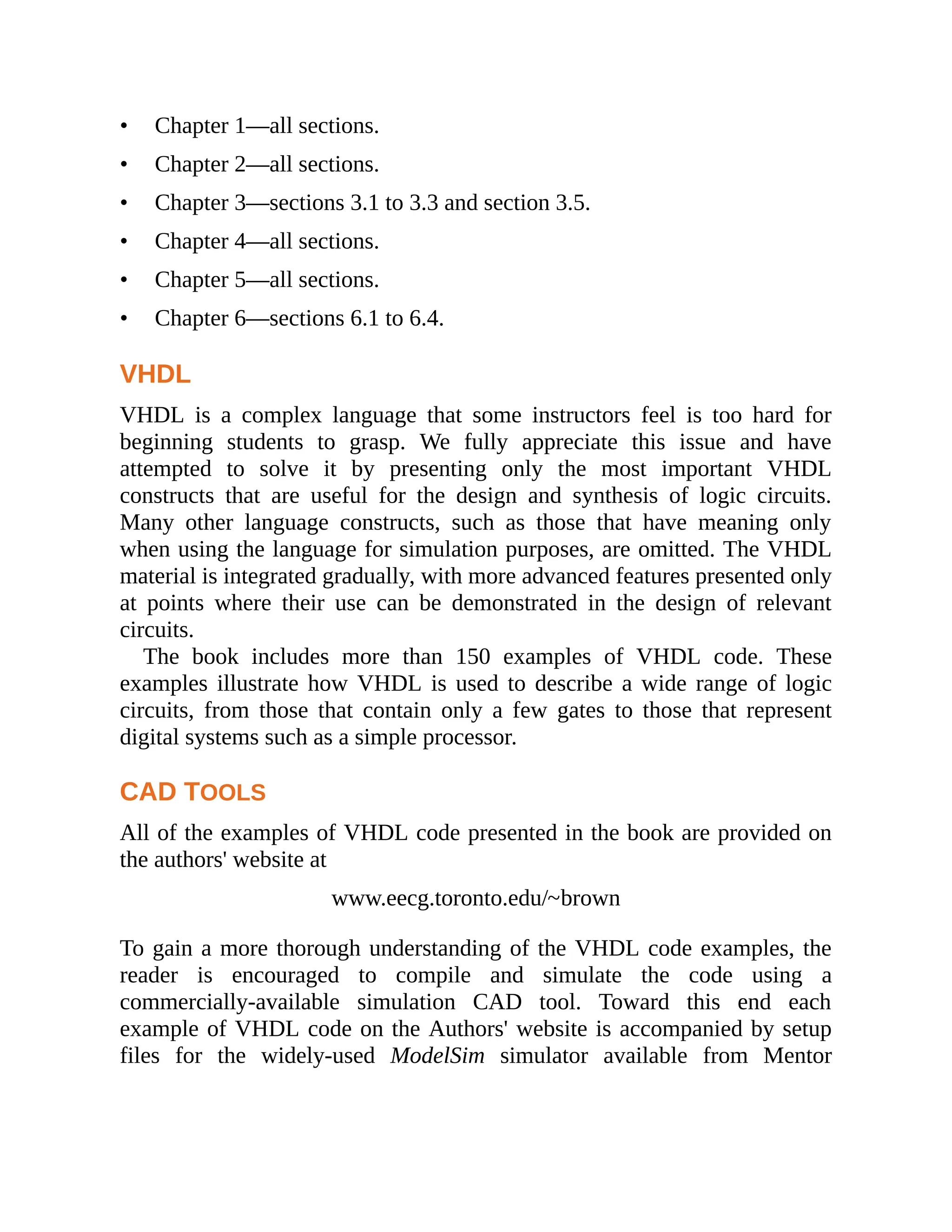 • Chapter 1—all sections.
• Chapter 2—all sections.
• Chapter 3—sections 3.1 to 3.3 and section 3.5.
• Chapter 4—all sections.
• Chapter 5—all sections.
• Chapter 6—sections 6.1 to 6.4.
VHDL
VHDL is a complex language that some instructors feel is too hard for
beginning students to grasp. We fully appreciate this issue and have
attempted to solve it by presenting only the most important VHDL
constructs that are useful for the design and synthesis of logic circuits.
Many other language constructs, such as those that have meaning only
when using the language for simulation purposes, are omitted. The VHDL
material is integrated gradually, with more advanced features presented only
at points where their use can be demonstrated in the design of relevant
circuits.
The book includes more than 150 examples of VHDL code. These
examples illustrate how VHDL is used to describe a wide range of logic
circuits, from those that contain only a few gates to those that represent
digital systems such as a simple processor.
CAD TOOLS
All of the examples of VHDL code presented in the book are provided on
the authors' website at
www.eecg.toronto.edu/~brown
To gain a more thorough understanding of the VHDL code examples, the
reader is encouraged to compile and simulate the code using a
commercially-available simulation CAD tool. Toward this end each
example of VHDL code on the Authors' website is accompanied by setup
files for the widely-used ModelSim simulator available from Mentor
 