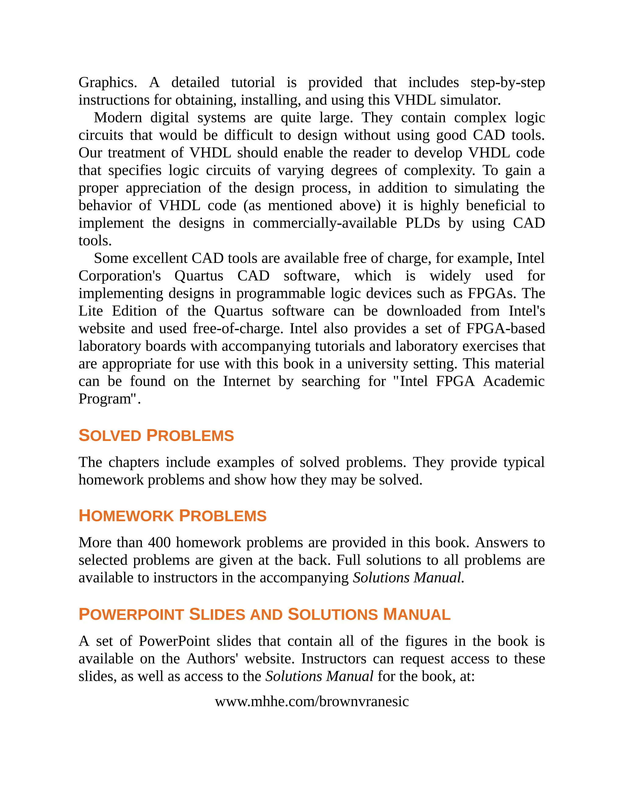 Graphics. A detailed tutorial is provided that includes step-by-step
instructions for obtaining, installing, and using this VHDL simulator.
Modern digital systems are quite large. They contain complex logic
circuits that would be difficult to design without using good CAD tools.
Our treatment of VHDL should enable the reader to develop VHDL code
that specifies logic circuits of varying degrees of complexity. To gain a
proper appreciation of the design process, in addition to simulating the
behavior of VHDL code (as mentioned above) it is highly beneficial to
implement the designs in commercially-available PLDs by using CAD
tools.
Some excellent CAD tools are available free of charge, for example, Intel
Corporation's Quartus CAD software, which is widely used for
implementing designs in programmable logic devices such as FPGAs. The
Lite Edition of the Quartus software can be downloaded from Intel's
website and used free-of-charge. Intel also provides a set of FPGA-based
laboratory boards with accompanying tutorials and laboratory exercises that
are appropriate for use with this book in a university setting. This material
can be found on the Internet by searching for "Intel FPGA Academic
Program".
SOLVED PROBLEMS
The chapters include examples of solved problems. They provide typical
homework problems and show how they may be solved.
HOMEWORK PROBLEMS
More than 400 homework problems are provided in this book. Answers to
selected problems are given at the back. Full solutions to all problems are
available to instructors in the accompanying Solutions Manual.
POWERPOINT SLIDES AND SOLUTIONS MANUAL
A set of PowerPoint slides that contain all of the figures in the book is
available on the Authors' website. Instructors can request access to these
slides, as well as access to the Solutions Manual for the book, at:
www.mhhe.com/brownvranesic
 